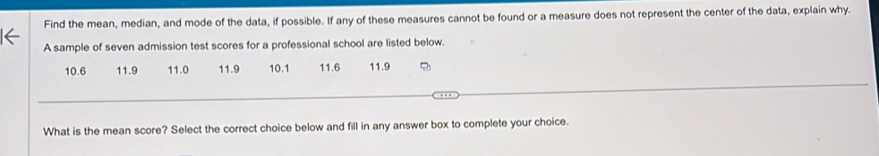 Find the mean, median, and mode of the data, if possible. If any of these measures cannot be found or a measure does not represent the center of the data, explain why. 
A sample of seven admission test scores for a professional school are listed below.
10.6 11.9 11.0 11.9 10.1 11.6 11.9
What is the mean score? Select the correct choice below and fill in any answer box to complete your choice.