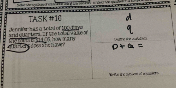Solve the system of equations using any method. A nswer the question in a tmpbr 
TASK #16 
Jennifer has a total of 100 dimes 
and quarters. If the total value of 
the coins is $14.05. how many Define the variables. 
quarters does she have? 
Write the system of equations.