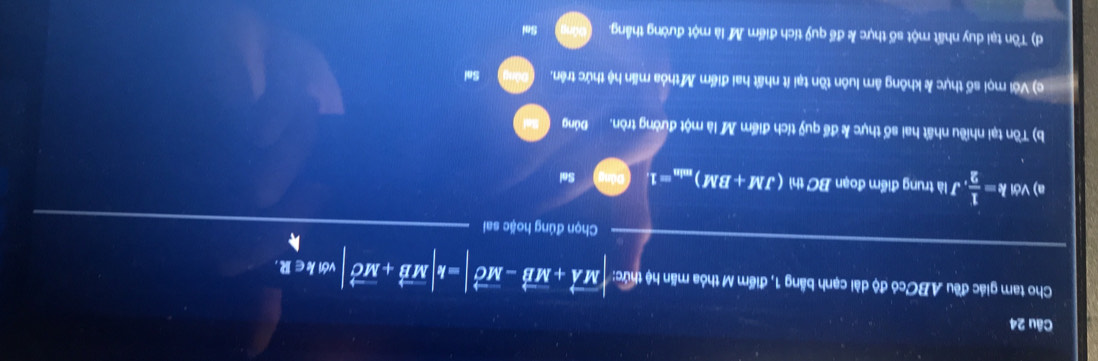 Cho tam giác đều ABCcó độ dài cạnh bằng 1, điểm M thỏa mãn hệ thức: |vector MA+vector MB-vector MC|=k|vector MB+vector MC| vớIk∈R.
Chọn đúng hoặc sai
a) Với k= 1/2 , , J là trung điểm đoạn BC thì (JM+BM)_min=1 Sai
b) Tồn tại nhiều nhất hai số thực k để quỹ tích điểm M là một đường tròn. Đúng
c) Với mọi số thực & không âm luôn tồn tại ít nhất hai điểm M thỏa mấn hệ thức trên, Sai
d) Tôn tại duy nhất một số thực k để quỹ tích điểm M là một đường thắng. Sai