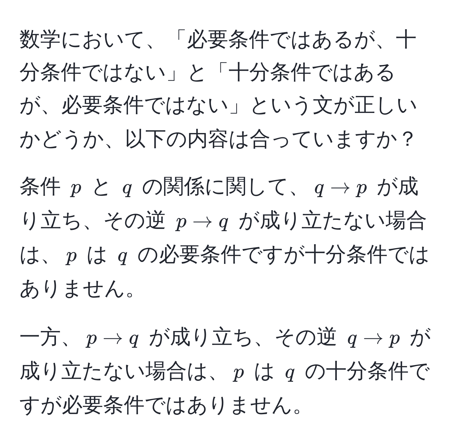 数学において、「必要条件ではあるが、十分条件ではない」と「十分条件ではあるが、必要条件ではない」という文が正しいかどうか、以下の内容は合っていますか？

条件 $p$ と $q$ の関係に関して、$q arrow p$ が成り立ち、その逆 $p arrow q$ が成り立たない場合は、$p$ は $q$ の必要条件ですが十分条件ではありません。

一方、$p arrow q$ が成り立ち、その逆 $q arrow p$ が成り立たない場合は、$p$ は $q$ の十分条件ですが必要条件ではありません。