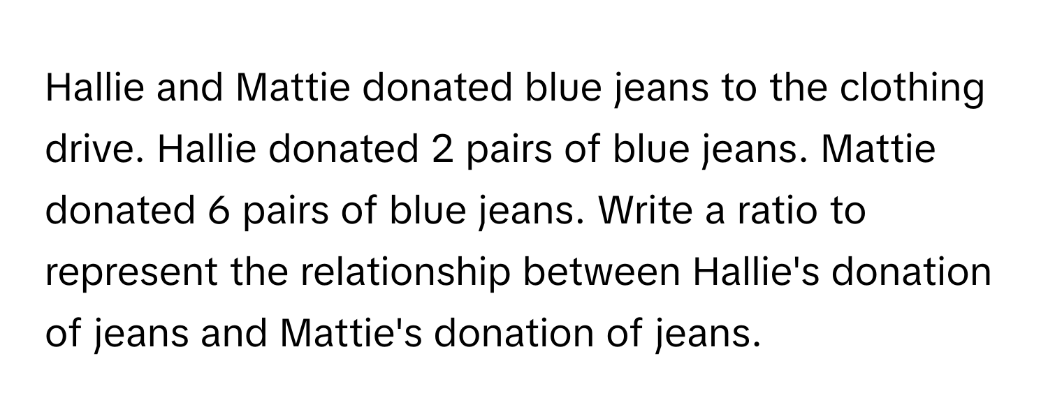 Hallie and Mattie donated blue jeans to the clothing drive. Hallie donated 2 pairs of blue jeans. Mattie donated 6 pairs of blue jeans. Write a ratio to represent the relationship between Hallie's donation of jeans and Mattie's donation of jeans.