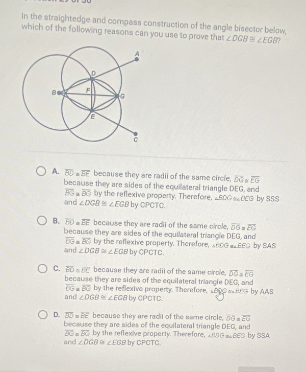 In the straightedge and compass construction of the angle bisector below,
which of the following reasons can you use to prove that ∠ DGB≌ ∠ EGB 2
A. overline BD≌ overline BE because they are radii of the same circle, overline DG overline EG
because they are sides of the equilateral triangle DEG, and
overline BG≌ overline BG by the reflexive property. Therefore, △BDG =△BEG by SSS
and ∠ DGB≌ ∠ EGB by CPCTC.
B. overline BD≌ overline BE because they are radii of the same circle, overline DG≌ overline EG
because they are sides of the equilateral triangle DEG, and
overline BG≌ overline BG by the reflexive property. Therefore, △ BDG =△BEG by SAS
and ∠ DGB≌ ∠ EGB by CPCTC.
C. overline BD≌ overline BE because they are radii of the same circle, overline DG≌ overline EG
because they are sides of the equilateral triangle DEG, and
overline BG≌ overline BG by the reflexive property. Therefore, △BRG =△BEG by AAS
and ∠ DGB≌ ∠ EGB by CPCTC.
D. overline BD≌ overline BE because they are radii of the same circle, overline OG≌ overline EG
because they are sides of the equilateral triangle DEG, and
overline BG≌ overline BG by the reflexive property. Therefore, △BDG =△BEG by SSA
and ∠ DGB≌ ∠ EGB by CPCTC.