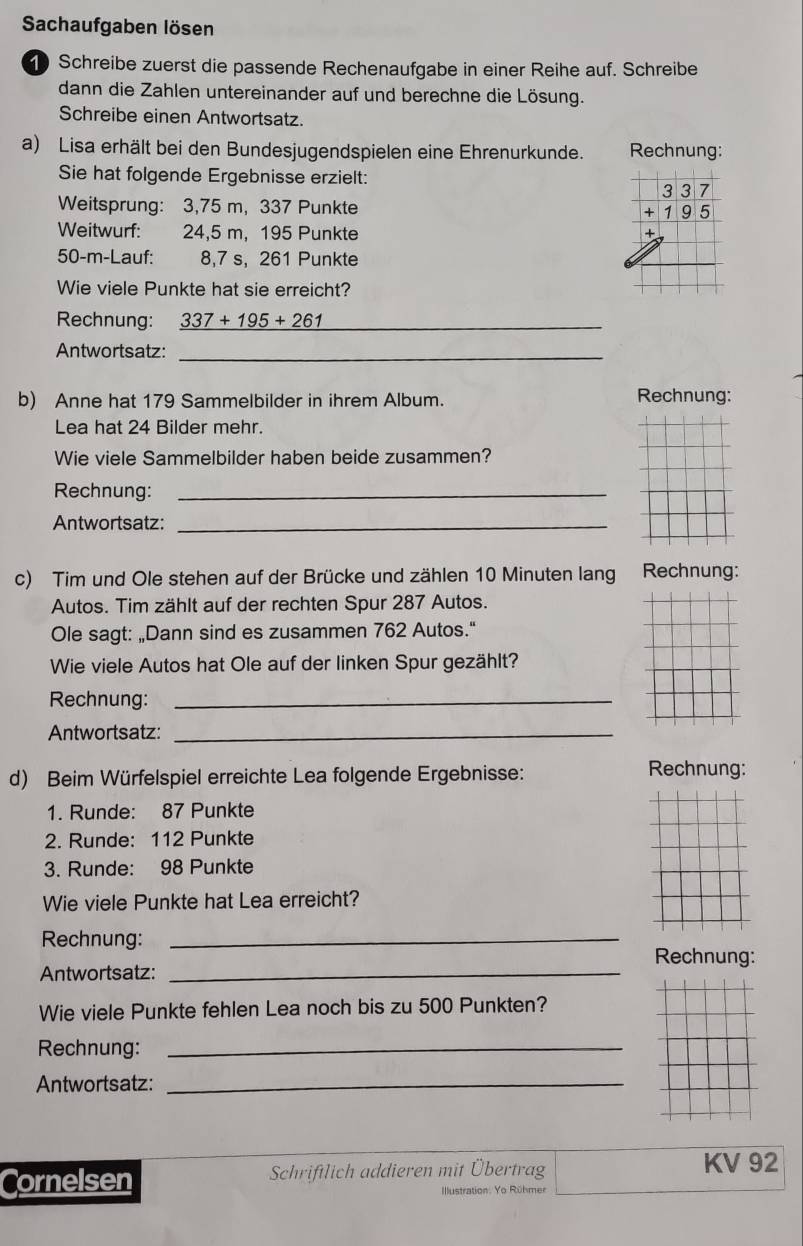 Sachaufgaben lösen 
Schreibe zuerst die passende Rechenaufgabe in einer Reihe auf. Schreibe 
dann die Zahlen untereinander auf und berechne die Lösung. 
Schreibe einen Antwortsatz. 
a) Lisa erhält bei den Bundesjugendspielen eine Ehrenurkunde. Rechnung: 
Sie hat folgende Ergebnisse erzielt: 
Weitsprung: 3,75 m, 337 Punkte
beginarrayr 337 +195 endarray
Weitwurf: 24,5 m, 195 Punkte
50-m -Lauf: 8,7 s, 261 Punkte 
Wie viele Punkte hat sie erreicht? 
Rechnung: 337+195+261 _ 
Antwortsatz:_ 
b) Anne hat 179 Sammelbilder in ihrem Album. Rechnung: 
Lea hat 24 Bilder mehr. 
Wie viele Sammelbilder haben beide zusammen? 
Rechnung:_ 
Antwortsatz:_ 
c) Tim und Ole stehen auf der Brücke und zählen 10 Minuten lang Rechnung: 
Autos. Tim zählt auf der rechten Spur 287 Autos. 
Ole sagt: „Dann sind es zusammen 762 Autos." 
Wie viele Autos hat Ole auf der linken Spur gezählt? 
Rechnung:_ 
Antwortsatz:_ 
d) Beim Würfelspiel erreichte Lea folgende Ergebnisse: 
Rechnung: 
1. Runde: 87 Punkte 
2. Runde: 112 Punkte 
3. Runde: 98 Punkte 
Wie viele Punkte hat Lea erreicht? 
Rechnung:_ 
Rechnung: 
Antwortsatz:_ 
Wie viele Punkte fehlen Lea noch bis zu 500 Punkten? 
Rechnung:_ 
Antwortsatz:_ 
Cornelsen Schriftlich addieren mit Übertrag 
KV 92
Illustration: Yo Rühmer