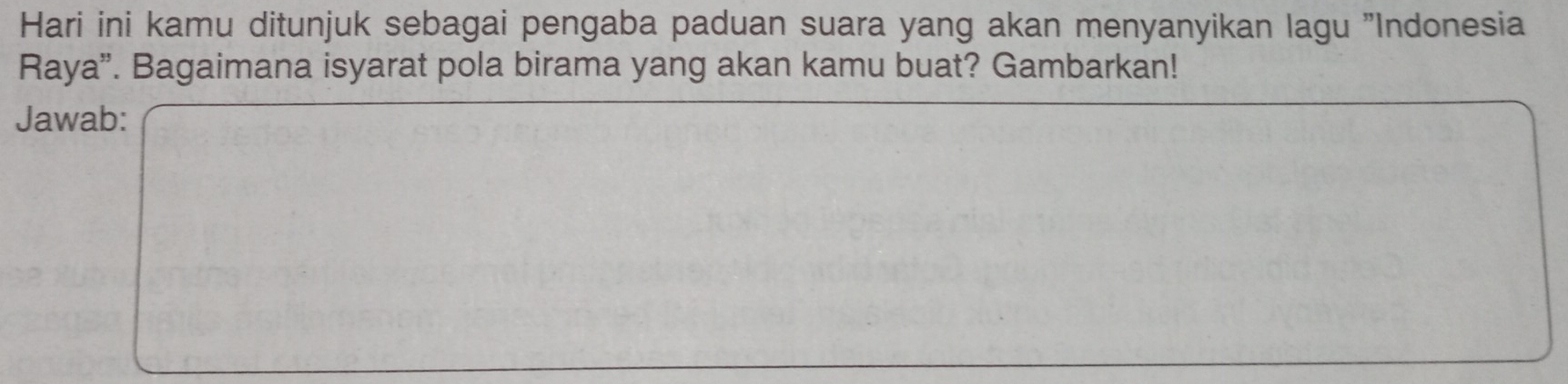 Hari ini kamu ditunjuk sebagai pengaba paduan suara yang akan menyanyikan lagu "Indonesia 
Raya”. Bagaimana isyarat pola birama yang akan kamu buat? Gambarkan! 
Jawab: