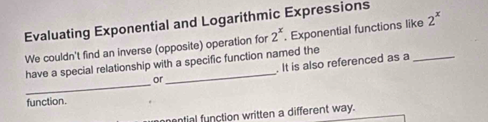 Evaluating Exponential and Logarithmic Expressions 
We couldn't find an inverse (opposite) operation for 2^x. Exponential functions like 2^x
_ 
have a special relationship with a specific function named the 
or . It is also referenced as a 
function. 
mential function written a different way.