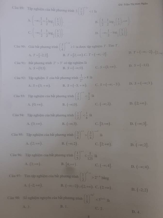 GV: Trần Thị Kim Ngân
Cầu 89: Tập nghiệm của bắt phương trình 3.( 1/2 )^t+2r<1.14
A. (-∈fty ; 1/2 + 1/2 log _ 1/2 ( 1/3 )). ( 1/2 - 1/2 log _ 1/2 ( 1/3 );+∈fty ).
B.
C. (-∈fty ; 1/2 - 1/2 log _ 1/2 ( 1/3 )). (-∈fty ; 1/2 -log _ 1/2 ( 1/3 )).
D.
Câu 90: Giải bắt phương trình ( 3/4 )^x^2+4 ≥ 1 ta được tập nghiệm 7 . Tìm T .
A. T=[-2:2]. B. T=[2;+∈fty ) .C. T=(-∈fty ,-2]. D. T=(-∈fty ,-2]∪ [2,+∈fty
Câu 91: Bất phương trình 2^x>3^x có tập nghiệm là
A. S=(0:1). B. S=(-∈fty ,0). C. S=(1;+∈fty ). D. S=(-1;1).
Câu 92: Tập nghiệm S của bắt phương trình  1/2^x >8 lā
A. S=(3;+∈fty ). B. S=(-3;+∈fty ). C. S=(-∈fty ,-3). D. S=(-∈fty ;3).
Câu 93: Tập nghiệm của bất phương trình ( 2/5 )^x-1
A. (0;+∈fty ). B. (-∈fty ,0). C. (-∈fty ,2). D. (2;+∈fty ).
Câu 94: Tập nghiệm của bất phương trình ( 1/2 )^x
A. (3;+∈fty ). B. (-∈fty ;3). C. [3;+∈fty ). D. (-∈fty ,3].
Câu 95: Tập nghiệm của bắt phương trình ( 3/4 )^x-1>( 3/4 )^-x+3 là
A. (2;+∈fty ). B. (-∈fty ;2). C. [2;+∈fty ). D. (-∈fty ;2].
Câu 96: Tập nghiệm của bất phương trình ( 1/5 )^x-1≤  1/125 la
A. (3;+∈fty ). B. [4;+∈fty ). C. (-∈fty ;4]. D. (-∈fty ;4).
Câu 97: Tìm tập nghiệm của bất phương trình ( 1/2 )^x^2-x>2^(x-4)bi ng
A. (-2;+∈fty ). B. (-∈fty ,-2)∪ (2;+∈fty ). C. (2;+∈fty ). D. (-2;2)
Cầu 98: Số nghiệm nguyên của bắt phương trình ( 1/5 )^-3x^2<5^(5x+2)1h
A. 3. B. 1. C. 2. D. 4 .
8