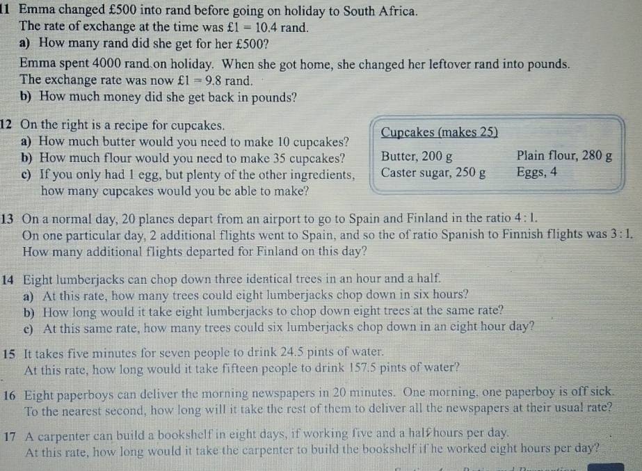 Emma changed £500 into rand before going on holiday to South Africa. 
The rate of exchange at the time was £1=10.4rand. 
a) How many rand did she get for her £500? 
Emma spent 4000 rand on holiday. When she got home, she changed her leftover rand into pounds. 
The exchange rate was now £1=9.8 rand. 
b) How much money did she get back in pounds? 
12 On the right is a recipe for cupcakes. Cupcakes (makes 25) 
a) How much butter would you need to make 10 cupcakes? 
b) How much flour would you need to make 35 cupcakes? Butter, 200 g Plain flour, 280 g
c) If you only had 1 egg, but plenty of the other ingredients, Caster sugar, 250 g Eggs, 4
how many cupcakes would you be able to make? 
13 On a normal day, 20 planes depart from an airport to go to Spain and Finland in the ratio 4:1. 
On one particular day, 2 additional flights went to Spain, and so the of ratio Spanish to Finnish flights was 3:1. 
How many additional flights departed for Finland on this day? 
14 Eight lumberjacks can chop down three identical trees in an hour and a half. 
a) At this rate, how many trees could eight lumberjacks chop down in six hours? 
b) How long would it take eight lumberjacks to chop down eight trees at the same rate? 
c) At this same rate, how many trees could six lumberjacks chop down in an eight hour day? 
15 It takes five minutes for seven people to drink 24.5 pints of water. 
At this rate, how long would it take fifteen people to drink 157.5 pints of water? 
16 Eight paperboys can deliver the morning newspapers in 20 minutes. One morning, one paperboy is off sick. 
To the nearest second, how long will it take the rest of them to deliver all the newspapers at their usual rate? 
17 A carpenter can build a bookshelf in eight days, if working five and a half hours per day. 
At this rate, how long would it take the carpenter to build the bookshelf if he worked eight hours per day?