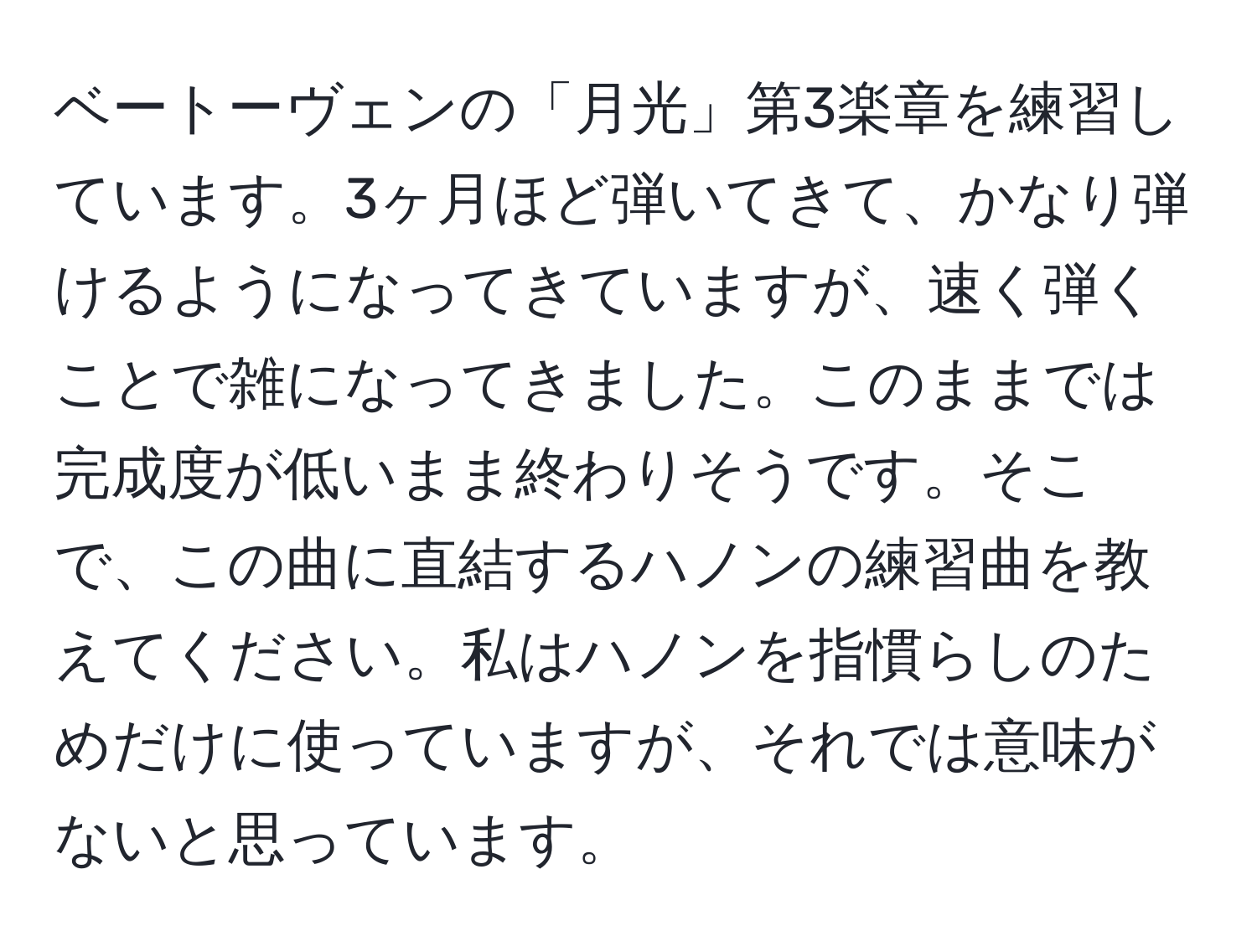 ベートーヴェンの「月光」第3楽章を練習しています。3ヶ月ほど弾いてきて、かなり弾けるようになってきていますが、速く弾くことで雑になってきました。このままでは完成度が低いまま終わりそうです。そこで、この曲に直結するハノンの練習曲を教えてください。私はハノンを指慣らしのためだけに使っていますが、それでは意味がないと思っています。