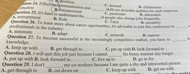 position
tion 4 Effective communication and C. demand D. childminder
obsolete _skills are desirable qualities for each employee.
B. interpersonal
Question 25. It's hard to understand the C. passionate D. automated
A. entrepreneur B. Role _of people who change jobs frequently.
C. Tutor D. mentality
Question 26. To learn more about career opportunities, it's advisable to join this conference to_
professionals in the industry.
A. automate B. adapt C. network D. narrow
Question 27. To become successful in the increasingly competitive market, you have to _fa
knowledge.
A. keep up with B. get through to C. put up with D. look forward to
Question 28. I will quit this job just because I cannot _his bossy manner any longer.
A. put up with B. look forward to C. live up to D. go in for
Question 29. I don't _my co-workers because I am quite a shy and introverted person.
A. get through to B. cut down on C. keep up with D. get on with