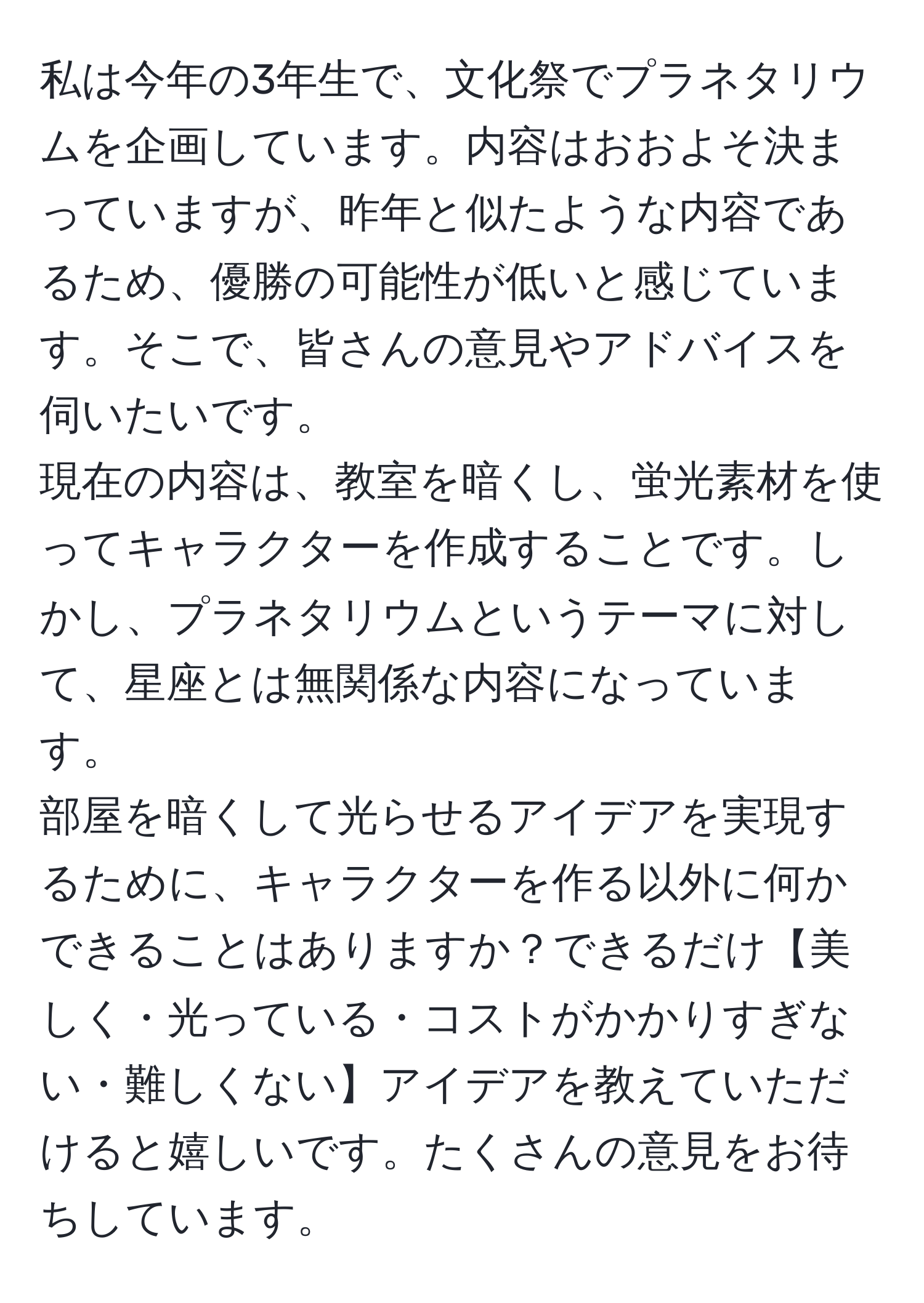 私は今年の3年生で、文化祭でプラネタリウムを企画しています。内容はおおよそ決まっていますが、昨年と似たような内容であるため、優勝の可能性が低いと感じています。そこで、皆さんの意見やアドバイスを伺いたいです。
現在の内容は、教室を暗くし、蛍光素材を使ってキャラクターを作成することです。しかし、プラネタリウムというテーマに対して、星座とは無関係な内容になっています。
部屋を暗くして光らせるアイデアを実現するために、キャラクターを作る以外に何かできることはありますか？できるだけ【美しく・光っている・コストがかかりすぎない・難しくない】アイデアを教えていただけると嬉しいです。たくさんの意見をお待ちしています。