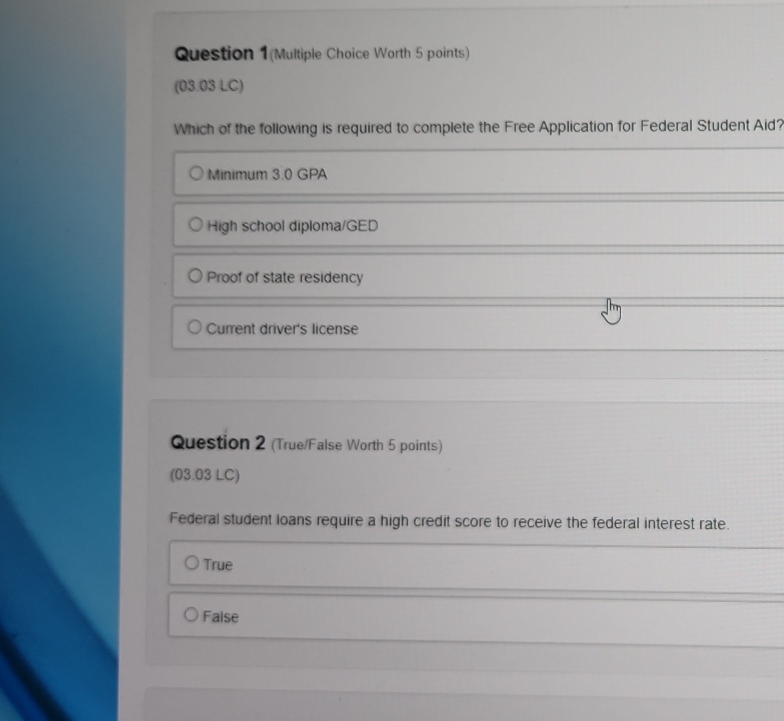 Question 1(Multiple Choice Worth 5 points)
(03.03 LC)
Which of the following is required to complete the Free Application for Federal Student Aid?
Minimum 3.0 GPA
High school diploma/GED
Proof of state residency
Current driver's license
Question 2 (True/False Worth 5 points)
(03.03 LC)
Federal student loans require a high credit score to receive the federal interest rate.
True
False