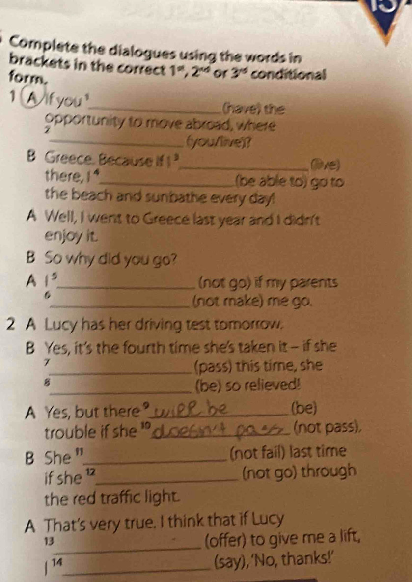 Complete the dialogues using the words in 
brackets in the correct 1^(st), 2^(nd) or 3^(xd) conditional 
form. 
1 Wifyou_ 
(have) the 
opportunity to move abroad, where 
_(you/live)? 
B Greece. Because if 1^3 _ 
live) 
there, 1^4 _ (be able to) go to 
the beach and sunbathe every day! 
A Well, I went to Greece last year and I didn't 
enjoy it. 
B So why did you go? 
A 1^5 _ (not go) if my parents 
6 
_(not make) me go. 
2 A Lucy has her driving test tomorrow. 
B Yes, it's the fourth time she's taken it - if she 
7 
_(pass) this time, she 
B 
_(be) so relieved! 
A Yes, but there?_ (be) 
trouble if she _(not pass), 
B She "_ (not fail) last time 
if she_ (not go) through 
the red traffic light. 
A That's very true. I think that if Lucy 
_ 
13 
(offer) to give me a lift, 
/ 14_ 
(say), 'No, thanks!’