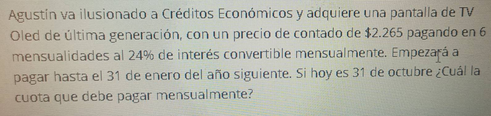 Agustín va ilusionado a Créditos Económicos y adquiere una pantalla de TV 
Oled de última generación, con un precio de contado de $2.265 pagando en 6
mensualidades al 24% de interés convertible mensualmente. Empezará a 
pagar hasta el 31 de enero del año siguiente. Si hoy es 31 de octubre ¿Cuál la 
cuota que debe pagar mensualmente?