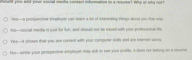 should you add your social media contact information to a resume? Why or why not?
Yes—a prospective employer can learn a lot of interesting things about you that way.
No—social media is just for fun, and should not be mixed with your professional life.
Yes—it shows that you are current with your computer skills and are Internet savvy.
No—while your prospective employer may ask to see your profile, it does not belong on a resume.