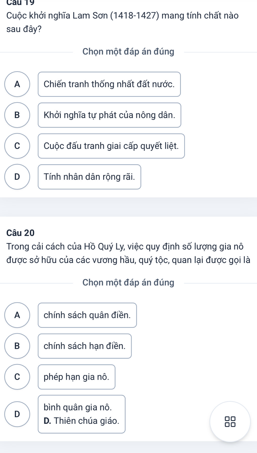 Cuộc khởi nghĩa Lam Sơn (1418-1427) mang tính chất nào
sau đây?
Chọn một đáp án đúng
A Chiến tranh thống nhất đất nước.
B Khởi nghĩa tự phát của nông dân.
C Cuộc đấu tranh giai cấp quyết liệt.
D Tính nhân dân rộng rãi.
Câu 20
Trong cải cách của Hồ Quý Ly, việc quy định số lượng gia nô
được sở hữu của các vương hầu, quý tộc, quan lại được gọi là
Chọn một đáp án đúng
A chính sách quân điền.
B chính sách hạn điền.
C phép hạn gia nô.
bình quân gia nô.
D
D. Thiên chúa giáo.