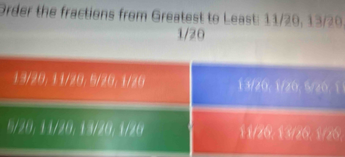 Order the fractions from Greatest to Least: 11/20, 13/20.
1/20
13/28. /20, 5/20, 1/20 13/20, 1/20, 5/20, 1 1
2 11/20, 13/26, 1/26,