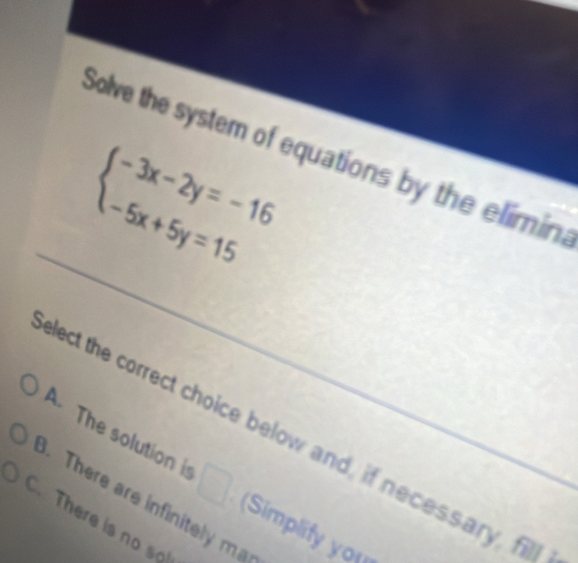 Solve the system of equations by the elimin.
beginarrayl -3x-2y=-16 -5x+5y=15endarray.
elect the correct choice below and, if necessary, f
A. The solution i □ (Simplify you
. There are infinitely ma
There is no so