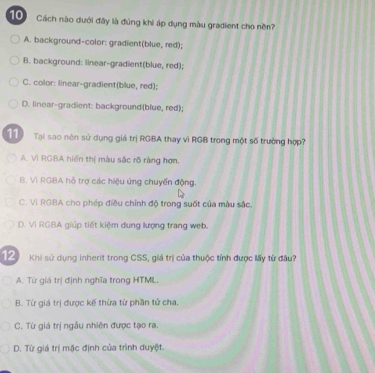 Cách nào dưới đây là đúng khi áp dụng màu gradient cho nền?
A. background-color: gradient(blue, red);
B. background: linear-gradient(blue, red);
C. color: linear-gradient(blue, red);
D. linear-gradient: background(blue, red);
11 Tại sao nên sử dụng giá trị RGBA thay vì RGB trong một số trường hợp?
A. Vì RGBA hiến thị màu sắc rõ ràng hơn.
B. Vì RGBA hỗ trợ các hiệu ủng chuyển động.
C. Vì RGBA cho phép điều chính độ trong suốt của màu sắc.
D. VI RGBA giúp tiết kiệm dung lượng trang web.
12 Khi sử dụng inherit trong CSS, giá trị của thuộc tính được lấy từ đầu?
A. Từ giá trị định nghĩa trong HTML.
B. Từ giá trị được kế thừa từ phần tử cha.
C. Từ giá trị ngẫu nhiên được tạo ra.
D. Từ giá trị mặc định của trình duyệt.