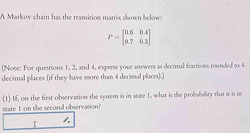 A Markov chain has the transition matrix shown below:
P=beginbmatrix 0.6&0.4 0.7&0.3endbmatrix
(Note: For questions 1, 2, and 4, express your answers as decimal fractions rounded to 4
decimal places (if they have more than 4 decimal places).) 
(1) If, on the first observation the system is in state 1, what is the probability that it is in 
state 1 on the second observation? 
T