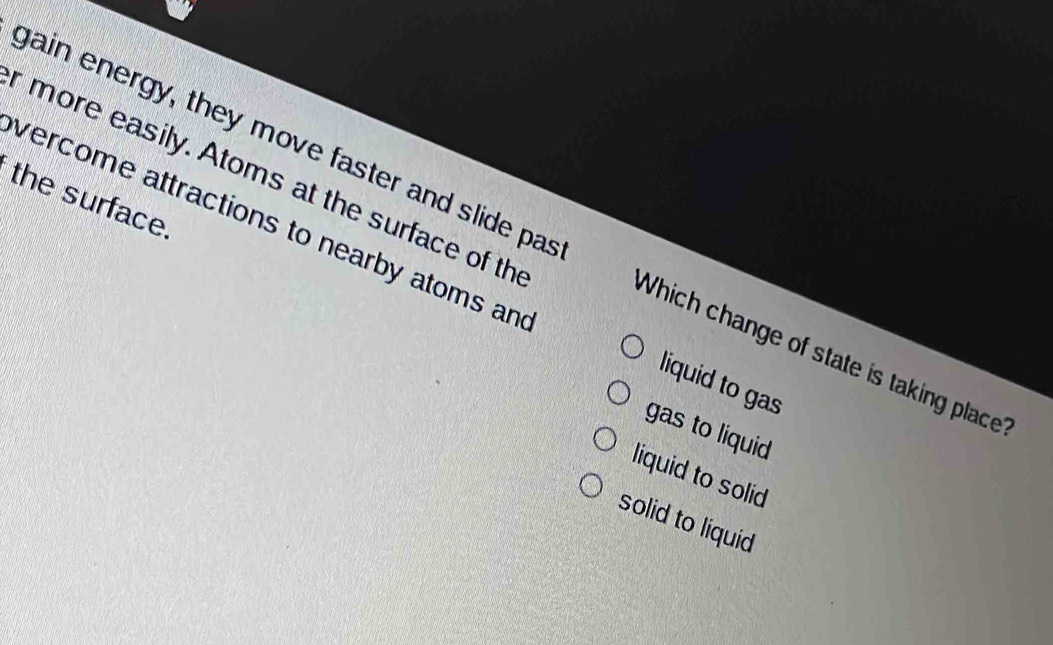 more easily. Atoms at the surface of th
the surface.
gain energy, they move faster and slide pas Which change of state is taking place
vercome attractions to nearby atoms an liquid to gas
gas to liquid
liquid to solid
solid to liquid