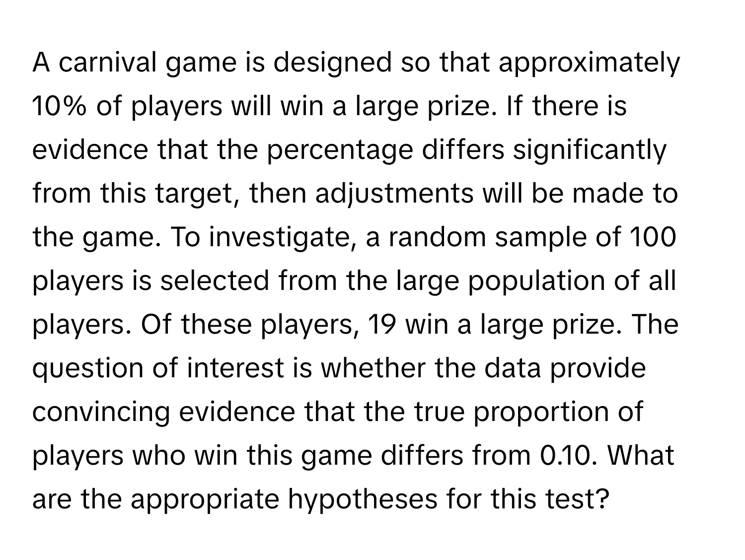 A carnival game is designed so that approximately 10% of players will win a large prize. If there is evidence that the percentage differs significantly from this target, then adjustments will be made to the game. To investigate, a random sample of 100 players is selected from the large population of all players. Of these players, 19 win a large prize. The question of interest is whether the data provide convincing evidence that the true proportion of players who win this game differs from 0.10. What are the appropriate hypotheses for this test?