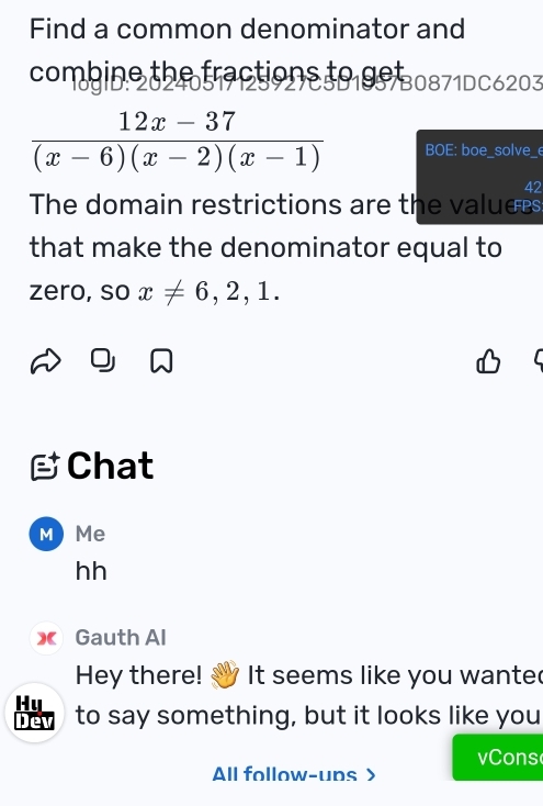 Find a common denominator and 
co b in e th e a ctio o 
. 202 10871DC620
 (12x-37)/(x-6)(x-2)(x-1)  BOE: boe_solve_e 
42 
The domain restrictions are the valuers 
that make the denominator equal to 
zero, so x!= 6,2,1. 
Chat 
M Me 
hh 
XGauth Al 
Hey there! It seems like you wante 
Hụ 
Dev to say something, but it looks like you 
vCons 
All follow-uns>