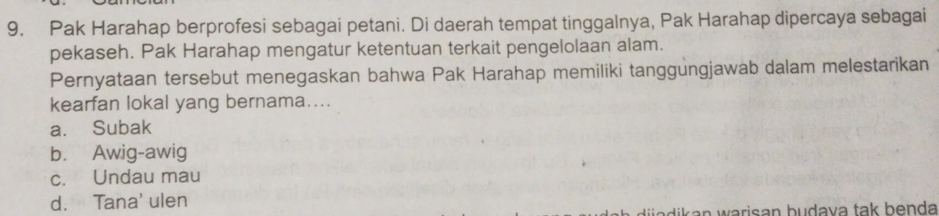 Pak Harahap berprofesi sebagai petani. Di daerah tempat tinggalnya, Pak Harahap dipercaya sebagai
pekaseh. Pak Harahap mengatur ketentuan terkait pengelolaan alam.
Pernyataan tersebut menegaskan bahwa Pak Harahap memiliki tanggungjawab dalam melestarikan
kearfan lokal yang bernama....
a. Subak
b. Awig-awig
c. Undau mau
d. Tana' ulen
Mik a n warisan budava tak benda