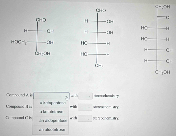 Compound A is with. stereochemistry.
a ketopentose
Compound B is with □ stereochemistry.
a ketotetrose
with
Compound C is an aldopentose □ stereochemistry.
an aldotetrose