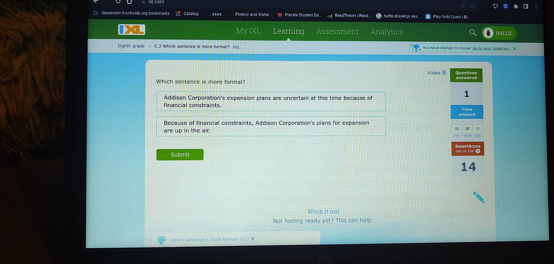 classroom.tvschools.org bookmarks Catalog aaaa Fireboy and Water... Freckle Student Da. ReadTheory | Read. turtle drawings eas.. B Play Gold Quest | EI..
My IXL Learning Assessment Analytics HALLIE
Eighth grade > C.2 Which sentence is more formal? R6L You have stamps to reveal! Go to your collection. X
Video ⑥
Which sentence is more formal?
Addison Corporation's expansion plans are uncertain at this time because of
financial constraints.
Because of financial constraints, Addison Corporation's plans for expansion
are up in the air.
Submit
Work it out
Not feeling ready yet? This can help:
Which sentence is more formal? (82)
