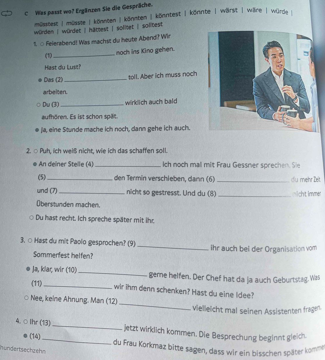 Was passt wo? Ergänzen Sie die Gespräche. 
müsstest | müsste | könnten | könnten | könntest | könnte | wärst | wäre | würde 
würden | würdet | hättest | solltet | solltest 
1. ○ Feierabend! Was machst du heute Abend? Wir 
(1)_ noch ins Kino gehen. 
Hast du Lust? 
Das (2) _toll. Aber ich muss noch 
arbeiten. 
Du (3) _wirklich auch bald 
aufhören. Es ist schon spät. 
Ja, eine Stunde mache ich noch, dann gehe ich auch. 
2. ○ Puh, ich weiß nicht, wie ich das schaffen soll. 
An deiner Stelle (4)_ ich noch mal mit Frau Gessner sprechen. Sie 
(5) _den Termin verschieben, dann (6) _du mehr Zeit 
und (7) _nicht so gestresst. Und du (8) _nichtimmer 
Überstunden machen. 
Du hast recht. Ich spreche später mit ihr. 
3. ○ Hast du mit Paolo gesprochen? (9)_ 
ihr auch bei der Organisation vom 
Sommerfest helfen? 
Ja, klar, wir (10)_ 
gerne helfen. Der Chef hat da ja auch Geburtstag. Was 
(11)_ 
wir ihm denn schenken? Hast du eine Idee? 
_ 
Nee, keine Ahnung. Man (12) 
vielleicht mal seinen Assistenten fragen. 
4. ○ Ihr (13)_ jetzt wirklich kommen. Die Besprechung beginnt gleich. 
(14) 
du Frau Korkmaz bitte sagen, dass wir ein bisschen später komme 
hundertsechzehn