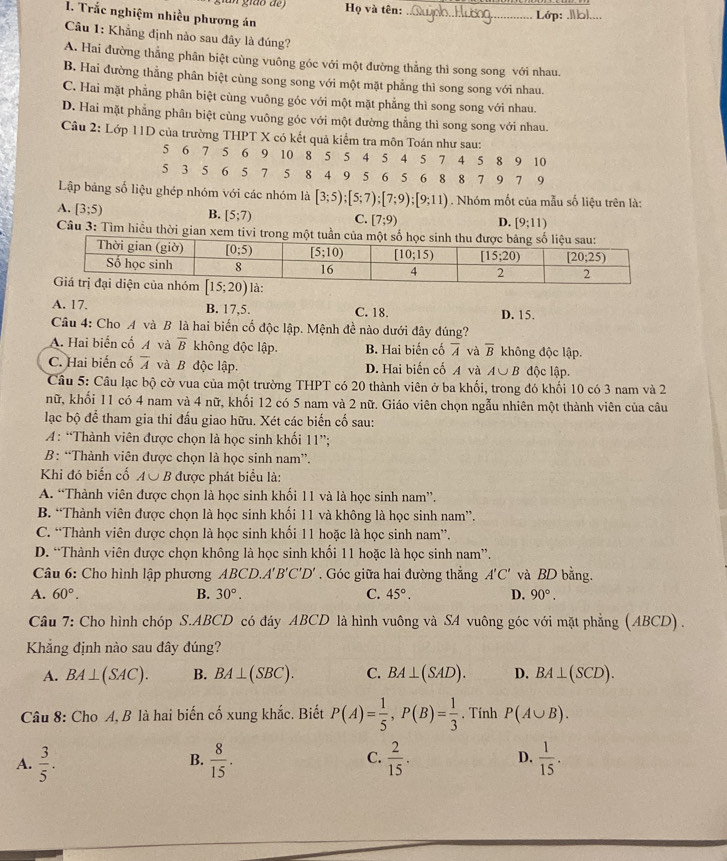 gião de) Họ và tên: _Lớp:_
I. Trắc nghiệm nhiều phương án
Câu 1: Khẳng định nào sau đây là đúng?
A. Hai đường thẳng phân biệt cùng vuông góc với một đường thẳng thì song song với nhau.
B. Hai đường thẳng phân biệt cùng song song với một mặt phẳng thì song song với nhau.
C. Hai mặt phẳng phân biệt cùng vuông góc với một mặt phẳng thì song song với nhau.
D. Hai mặt phẳng phân biệt cùng vuông góc với một đường thẳng thì song song với nhau.
Câu 2: Lớp 11D của trường THPT X có kết quả kiểm tra môn Toán như sau:
5 6 7 5 6 9 10 8 5 5 4 5 4 5 7 4 5 8 9 10
5 3 5 6 5 7 5 8 4 9 5 6 5 6 8 8 7 9 7 9
Lập bảng số liệu ghép nhóm với các nhóm là [3;5);[5;7);[7;9);[9;11). Nhóm mốt của mẫu số liệu trên là:
B.
A. [3;5) [5;7) C. [7;9) D. [9;11)
Câu 3: Tìm hiều thời gian xem tivi tro
A. 17. B. 17,5. C. 18. D. 15.
Câu 4: Cho A và B là hai biến cố độc lập. Mệnh đề nào dưới đây đúng?
A. Hai biến cố A và overline B không độc lập. B. Hai biến cố overline A và overline B không độc lập.
C. Hai biến cố overline A và B độc lập. D. Hai biến cố A và A∪ B độc lập.
Câu 5: Câu lạc bộ cờ vua của một trường THPT có 20 thành viên ở ba khối, trong đó khối 10 có 3 nam và 2
nữ, khối 11 có 4 nam và 4 nữ, khối 12 có 5 nam và 2 nữ. Giáo viên chọn ngẫu nhiên một thành viên của câu
lạc bộ để tham gia thi đấu giao hữu. Xét các biến cố sau:
A: “Thành viên được chọn là học sinh khối 11”;
B: “Thành viên được chọn là học sinh nam”.
Khi đó biến cố A∪ B được phát biểu là:
A. “Thành viên được chọn là học sinh khối 11 và là học sinh nam”.
B. “Thành viên được chọn là học sinh khối 11 và không là học sinh nam”.
C. “Thành viên được chọn là học sinh khối 11 hoặc là học sinh nam”.
D. “Thành viên được chọn không là học sinh khối 11 hoặc là học sinh nam”.
Câu 6: Cho hình lập phương A BC .A'B'C'D'. Góc giữa hai đường thắng A'C' và BD bằng.
A. 60°. B. 30°. C. 45°. D. 90°.
Câu 7: Cho hình chóp S.ABCD có đáy ABCD là hình vuông và SA vuông góc với mặt phẳng (ABCD) .
Khẳng định nào sau dây đúng?
A. BA⊥ (SAC). B. BA⊥ (SBC). C. BA⊥ (SAD). D. BA⊥ (SCD).
Câu 8: Cho A, B là hai biến cố xung khắc. Biết P(A)= 1/5 ,P(B)= 1/3 . Tính P(A∪ B).
A.  3/5 .  8/15 . C.  2/15 . D.  1/15 .
B.
