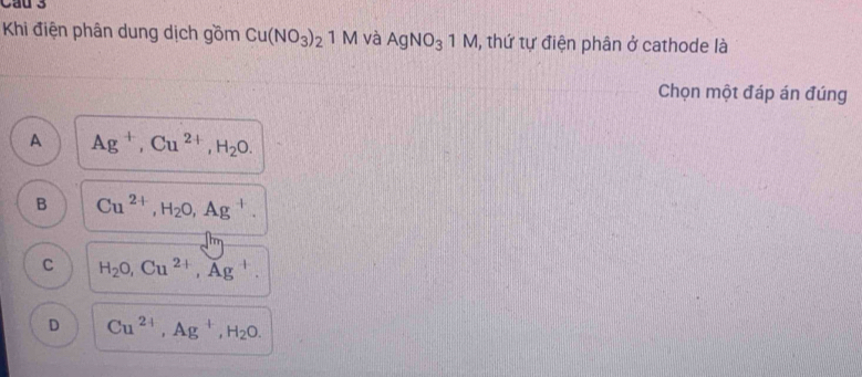 Khi điện phân dung dịch gồm Cu(NO_3)_2 1M và AgNO_31M , thứ tự điện phân ở cathode là
Chọn một đáp án đúng
A Ag^+, Cu^(2+), H_2O.
B Cu^(2+), H_2O, Ag^+.
C H_2O, Cu^(2+), Ag^+.
D Cu^(2+), Ag^+, H_2O.