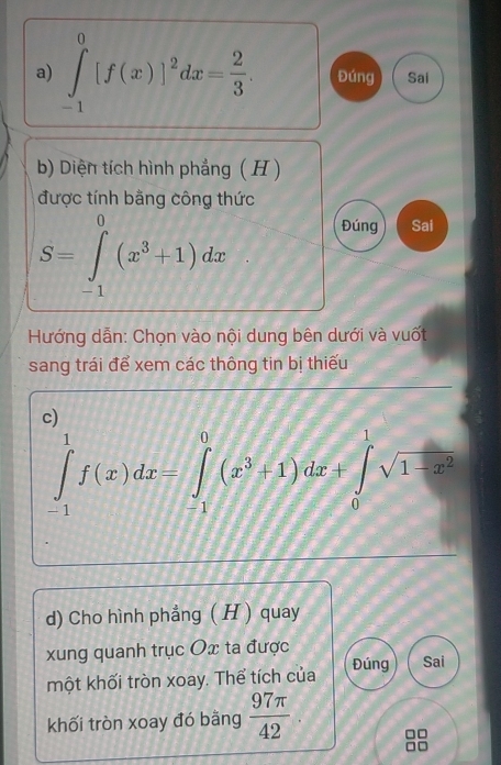 ∈tlimits _(-1)^0[f(x)]^2dx= 2/3 . Đúng Sai 
b) Diện tích hình phẳng ( H ) 
được tính bằng công thức
S=∈tlimits _(-1)^0(x^3+1)dx
Đúng Sai° 
Hướng dẫn: Chọn vào nội dung bên dưới và vuốt 
sang trái để xem các thông tin bị thiếu 
c)
∈tlimits _(-1)^1f(x)dx=∈tlimits _(-1)^0(x^3+1)dx+∈tlimits _0^(1sqrt(1-x^2))
d) Cho hình phẳng ( H ) quay 
xung quanh trục Ox ta được Sai 
một khối tròn xoay. Thể tích của Đúng 
khối tròn xoay đó bằng  97π /42 .