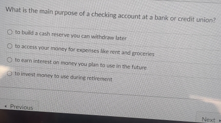 What is the main purpose of a checking account at a bank or credit union?
to build a cash reserve you can withdraw later
to access your money for expenses like rent and groceries
to earn interest on money you plan to use in the future
to invest money to use during retirement
Previous
Next