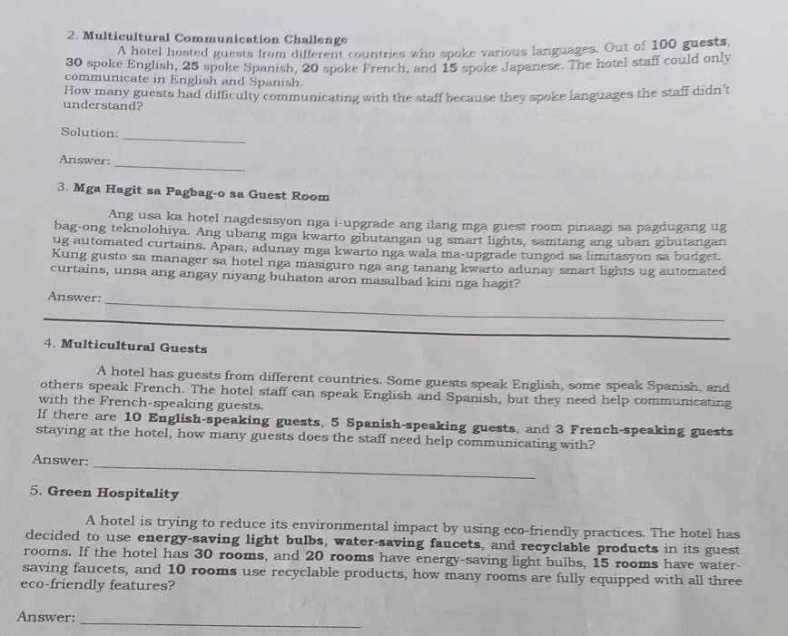 Multicultural Communication Challenge 
A hotel hosted guests from different countries who spoke various languages. Out of 100 guests,
30 spoke English, 25 spoke Spanish, 20 spoke French, and 15 spoke Japanese. The hotel staff could only 
communicate in English and Spanish. 
How many guests had difficulty communicating with the staff because they spoke languages the staff didn't 
understand? 
_ 
Solution: 
_ 
Answer: 
3. Mga Hagit sa Pagbag-o sa Guest Room 
Ang usa ka hotel nagdesisyon nga i-upgrade ang ilang mga guest room pinaagi sa pagdugang ug 
bag-ong teknolohiya. Ang ubang mga kwarto gibutangan ug smart lights, samtang ang uban gibutangan 
ug automated curtains. Apan, adunay mga kwarto nga wala ma-upgrade tungod sa limitasyon sa budget. 
Kung gusto sa manager sa hotel nga masiguro nga ang tanang kwarto adunay smart lights ug automated 
curtains, unsa ang angay niyang buhaton aron masulbad kini nga hagit? 
_ 
Answer: 
_ 
_ 
4. Multicultural Guests 
A hotel has guests from different countries. Some guests speak English, some speak Spanish, and 
others speak French. The hotel staff can speak English and Spanish, but they need help communicating 
with the French-speaking guests. 
If there are 10 English-speaking guests, 5 Spanish-speaking guests, and 3 French-speaking guests 
staying at the hotel, how many guests does the staff need help communicating with? 
_ 
Answer: 
5. Green Hospitality 
A hotel is trying to reduce its environmental impact by using eco-friendly practices. The hotel has 
decided to use energy-saving light bulbs, water-saving faucets, and recyclable products in its guest 
rooms. If the hotel has 30 rooms, and 20 rooms have energy-saving light bulbs, 15 rooms have water- 
saving faucets, and 10 rooms use recyclable products, how many rooms are fully equipped with all three 
eco-friendly features? 
_ 
Answer: