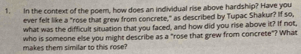 In the context of the poem, how does an individual rise above hardship? Have you 
ever felt like a "rose that grew from concrete," as described by Tupac Shakur? If so, 
what was the difficult situation that you faced, and how did you rise above it? If not, 
who is someone else you might describe as a "rose that grew from concrete"? What 
makes them similar to this rose?