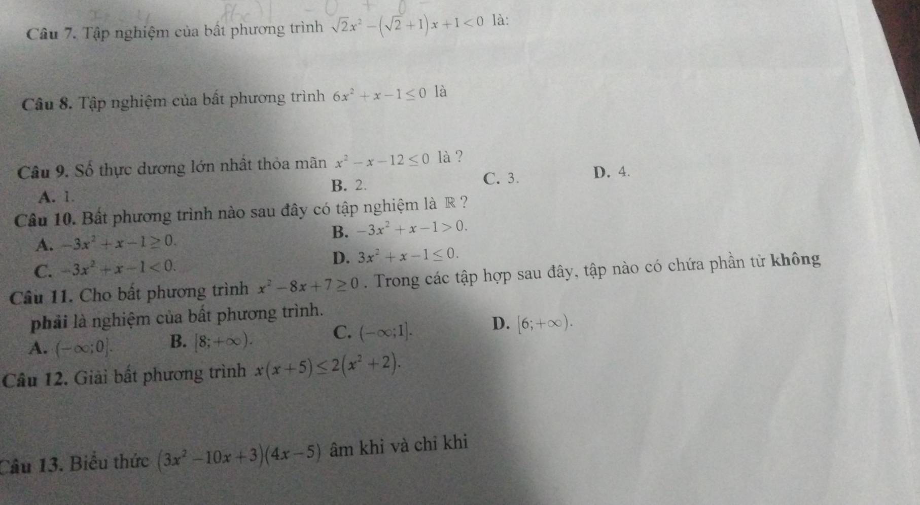 Tập nghiệm của bất phương trình sqrt(2)x^2-(sqrt(2)+1)x+1<0</tex> là:
Câu 8. Tập nghiệm của bất phương trình 6x^2+x-1≤ 0 là
Câu 9. Số thực dương lớn nhất thỏa mãn x^2-x-12≤ 0 là ?
B. 2. C. 3.
D. 4.
A. 1.
Câu 10. Bất phương trình nào sau đây có tập nghiệm là R ?
B. -3x^2+x-1>0.
A. -3x^2+x-1≥ 0.
C. -3x^2+x-1<0</tex>. D. 3x^2+x-1≤ 0. 
Câu 11. Cho bất phương trình x^2-8x+7≥ 0. Trong các tập hợp sau đây, tập nào có chứa phần tử không
phải là nghiệm của bất phương trình.
D. [6;+∈fty ).
A. (-∈fty ;0].
B. [8;+∈fty ).
C. (-∈fty ;1]. 
Câu 12. Giải bất phương trình x(x+5)≤ 2(x^2+2). 
Câu 13. Biểu thức (3x^2-10x+3)(4x-5) âm khỉ và chỉ khi