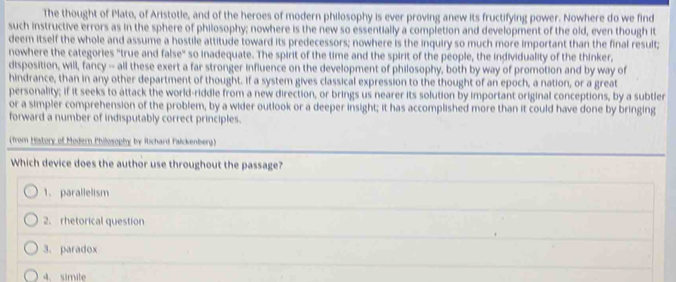 The thought of Plato, of Aristotle, and of the heroes of modern philosophy is ever proving anew its fructifying power. Nowhere do we find
such instructive errors as in the sphere of philosophy; nowhere is the new so essentially a completion and development of the old, even though it
deem itself the whole and assume a hostile attitude toward its predecessors; nowhere is the inquiry so much more important than the final result;
nowhere the categories "true and false" so inadequate. The spirit of the time and the spirit of the people, the individuality of the thinker,
disposition, will, fancy -- all these exert a far stronger influence on the development of philosophy, both by way of promotion and by way of
hindrance, than in any other department of thought. If a system gives classical expression to the thought of an epoch, a nation, or a great
personality; if it seeks to attack the world-riddle from a new direction, or brings us nearer its solution by important original conceptions, by a subtler
or a simpler comprehension of the problem, by a wider outlook or a deeper insight; it has accomplished more than it could have done by bringing
forward a number of indisputably correct principles.
(from History of Modern Philosophy by Richard Falckenberg)
Which device does the author use throughout the passage?
1. parallelism
2. rhetorical question
3. paradox
4、 simile