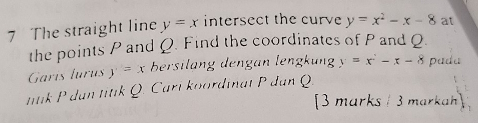 The straight line y=x intersect the curve y=x^2-x-8 at 
the points P and Q. Find the coordinates of P and Q. 
Garis lurus y=x bersilang dengan lengkung y=x^2-x-8 padu 
ntk P dan titik Q. Cari koordinat P dan Q. 
3 marks / 3 markah