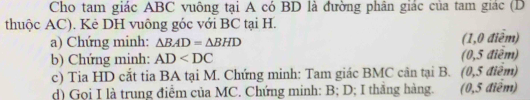 Cho tam giác ABC vuông tại A có BD là đường phân giác của tam giác (D 
thuộc AC). Kẻ DH vuông góc với BC tại H. 
a) Chứng minh: △ BAD=△ BHD (1,0 điễm) 
b) Chứng minh: AD (0,5 điểm) 
c) Tia HD cắt tia BA tại M. Chứng minh: Tam giác BMC cân tại B. (0,5 điêm) 
d) Gọi I là trung điểm của MC. Chứng minh: B; D; I thăng hàng. (0,5 điễm)