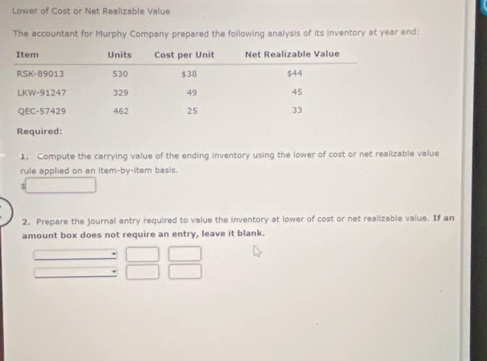 Lower of Cost or Net Realizable Value 
The accountant for Murphy Company prepared the following analysis of its inventory at year end: 
1. Compute the carrying value of the ending inventory using the lower of cost or net realizable value 
rule applied on an item-by-item basis. 
S 
2. Prepare the journal entry required to value the inventory at lower of cost or net realizable value. If an 
amount box does not require an entry, leave it blank.