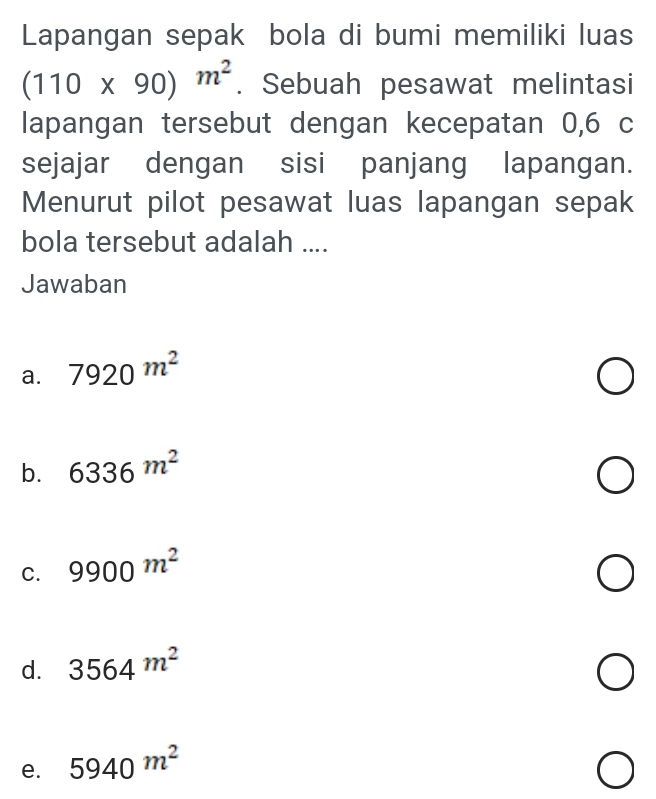 Lapangan sepak bola di bumi memiliki luas
(110* 90)m^2. Sebuah pesawat melintasi
lapangan tersebut dengan kecepatan 0,6 c
sejajar dengan sisi panjang lapangan.
Menurut pilot pesawat luas lapangan sepak
bola tersebut adalah ....
Jawaban
a. 7920m^2
b. 6336m^2
C. 9900^(m^2)
d. 3564m^2
e. 5940m^2