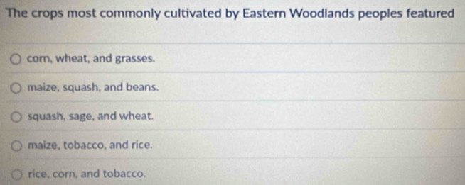 The crops most commonly cultivated by Eastern Woodlands peoples featured
corn, wheat, and grasses.
maize, squash, and beans.
squash, sage, and wheat.
maize, tobacco, and rice.
rice, corn, and tobacco.