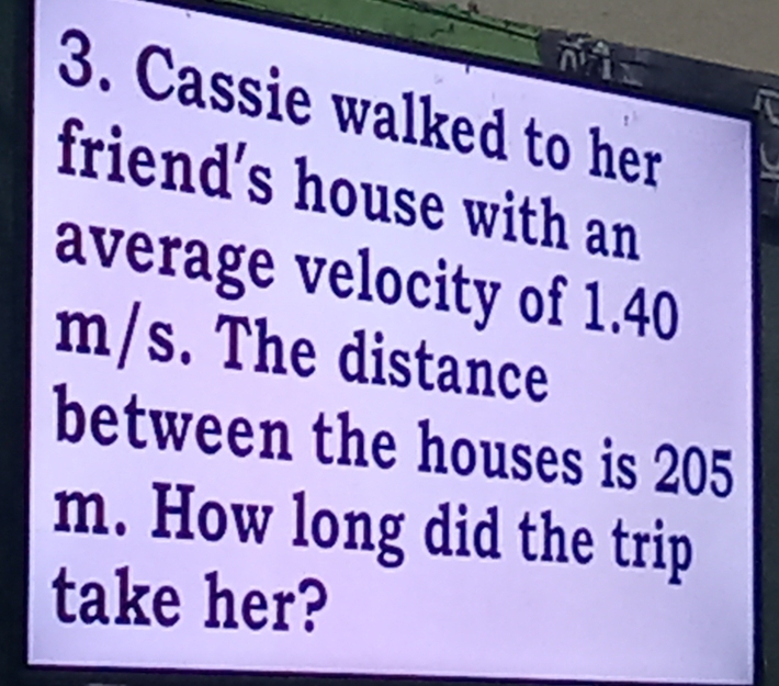 Cassie walked to her 
friend's house with an 
average velocity of 1.40
m/s. The distance 
between the houses is 205
m. How long did the trip 
take her?