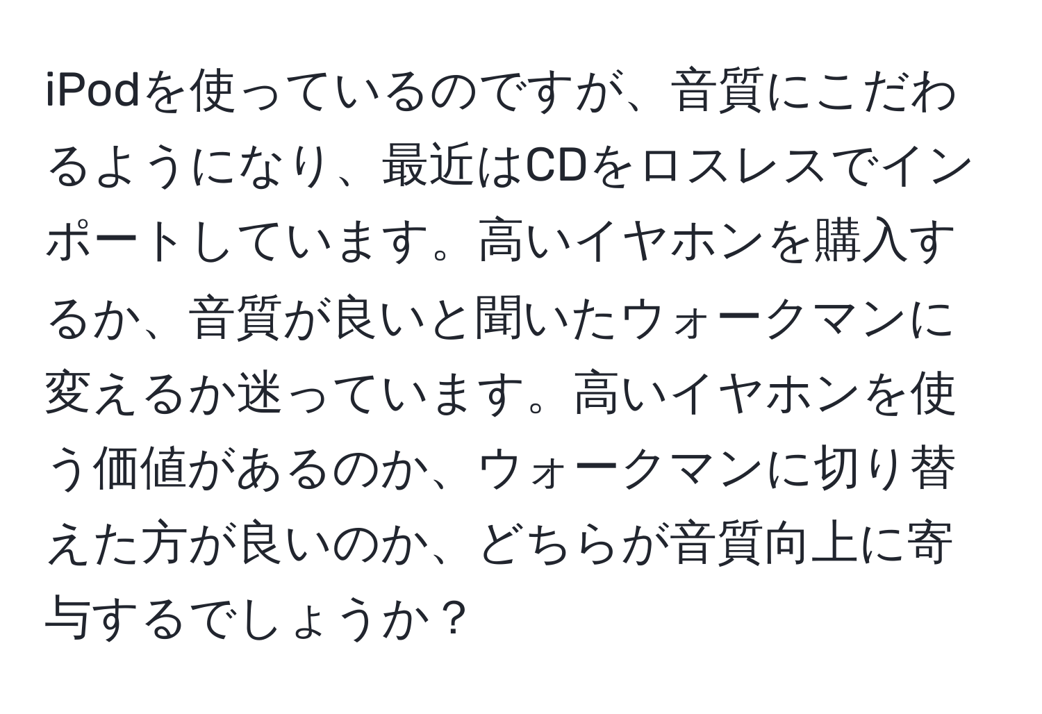 iPodを使っているのですが、音質にこだわるようになり、最近はCDをロスレスでインポートしています。高いイヤホンを購入するか、音質が良いと聞いたウォークマンに変えるか迷っています。高いイヤホンを使う価値があるのか、ウォークマンに切り替えた方が良いのか、どちらが音質向上に寄与するでしょうか？