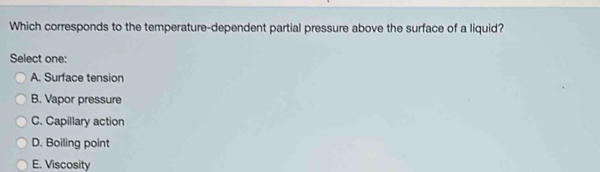 Which corresponds to the temperature-dependent partial pressure above the surface of a liquid?
Select one:
A. Surface tension
B. Vapor pressure
C. Capillary action
D. Boiling point
E. Viscosity