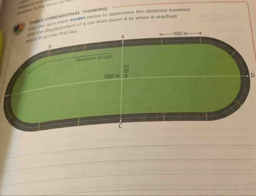 aostion is the same as h c ance and . 
THREE-DIMENSIONAL THINKING 
Th ke race track model below to determine the distance traveled 
and the displacement of a car from point A to when it reached 
A 100 m
point D on the first lap. 
B 
Direction of cars
580 m 8
D
C 
_ 
_ 
_ 
_