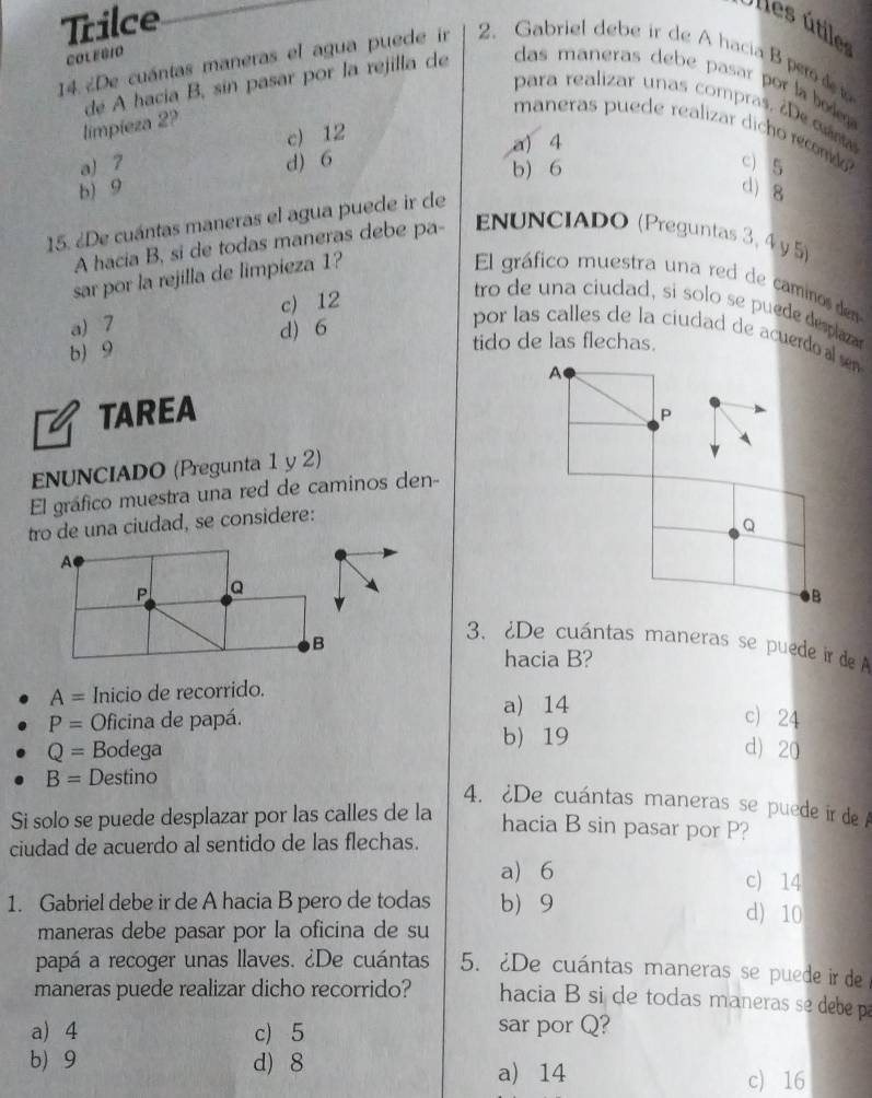 Trilce
Ulles útiles
COLEBIO
14. ¿De cuántas maneras el agua puede in 2. Gabriel debe ir de A hacia B per d t
de A hacia B, sin pasar por la rejilla de das maneras debe pasar por laod 
para realizar unas compras,  De cm
limpieza 2?
maneras puede realizar dicho recomdo
c) 12 a) 4
a) 7 d) 6 c) 5
b) 9 b) 6
15. ¿De cuántas maneras el agua puede ir de
d) 8
A hacia B, si de todas maneras debe pa- ENUNCIADO (Preguntas 3, 4 y 5)
sar por la rejilla de limpieza 1?  El gráfico muestra una red de caminos den
a) 7 c) 12
tro de un a ciudad, si solo se puede deplaa
b) 9 d) 6
por las calles de la ciudad de acuerdo 
tido de las flechas.
TAREA
ENUNCIADO (Pregunta 1 y 2)
El gráfico muestra una red de caminos den-
tro de una ciudad, se considere:
A
P Q
B
3. ¿De cuántas maneras se puede ir de A
hacia B?
A= Inicio de recorrido.
a) 14
P= Oficina de papá. c) 24
Q= Bodega b) 19
d) 20
B= Destino
4. ¿De cuántas maneras se puede ir de A
Si solo se puede desplazar por las calles de la
hacia B sin pasar por P?
ciudad de acuerdo al sentido de las flechas.
a) 6 c) 14
1. Gabriel debe ir de A hacia B pero de todas b 9 d) 10
maneras debe pasar por la oficina de su
papá a recoger unas llaves. ¿De cuántas 5. ¿De cuántas maneras se puede ir de
maneras puede realizar dicho recorrido? hacia B si de todas maneras se debe pa
a) 4 c) 5 sar por Q?
b) 9 d) 8
a) 14 c) 16