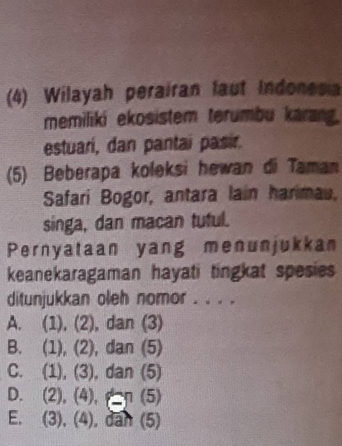 (4) Wilayah perairan laut Indonesia
memiliki ekosistem terumbu karang.
estuarí, dan pantaí pasir.
(5) Beberapa koleksi hewan di Taman
Safari Bogor, antara lain harimau,
singa, dan macan tutul.
Pernyataan yang menunjukkan
keanekaragaman hayati tingkat spesies
ditunjukkan oleh nomor . . . .
A. ( 1),(2) , dan (3)
B. (1),(2),dan(5)
C. i (1),(3),dan(5)
D. (2),(4), p=(5)
E. (3),(4), dah(5)