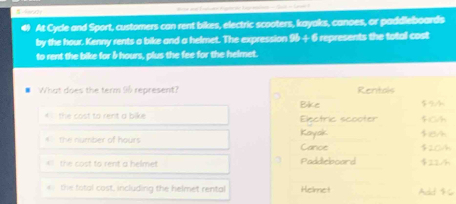 tese and Entuace Kigmr ae Ligreolnes — Gul - Ler I 
At Cycle and Sport, customers can rent bikes, electric scooters, kayaks, canoes, or paddleboards 
by the hour. Kenny rents a bike and a helmet. The expression 9b+6 represents the total cost 
to rent the bike for b hours, plus the fee for the helmet. 
. What does the term 96 represent? Rentals 
Bike $9
* the cost to rent a bike Electric scooter F1Ch 
Kayak 
the number of hours $8A
Canos $20/h
* the cost to rent a helmet Paddicboard $224
the total cost, including the helmet rental Helmet 
And